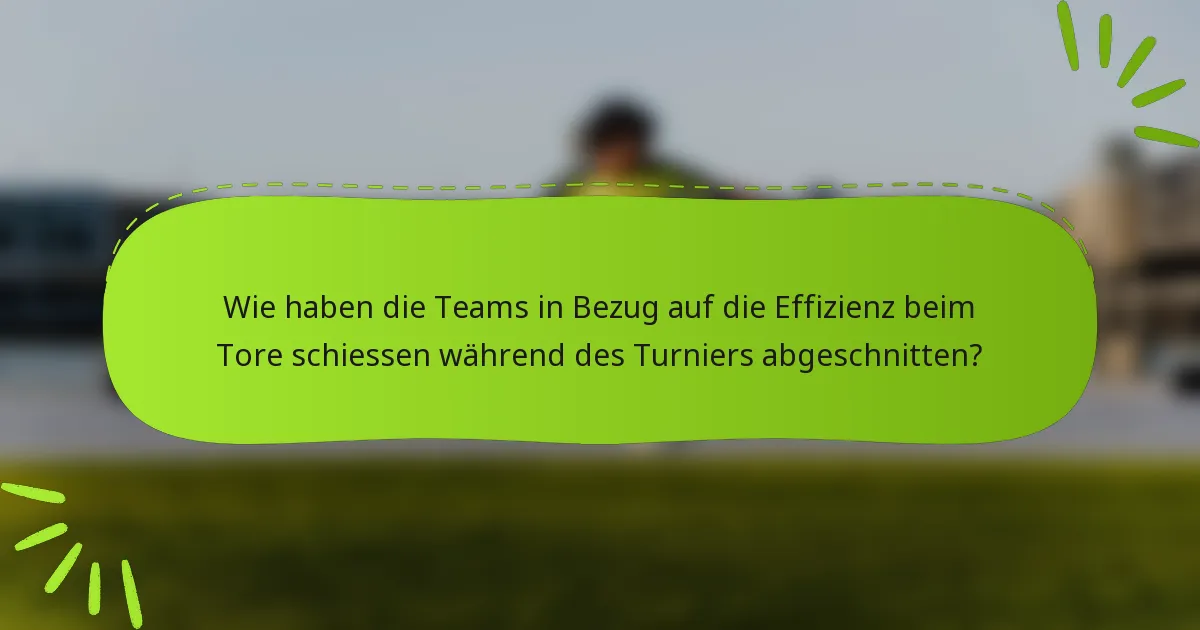 Wie haben die Teams in Bezug auf die Effizienz beim Tore schiessen während des Turniers abgeschnitten?